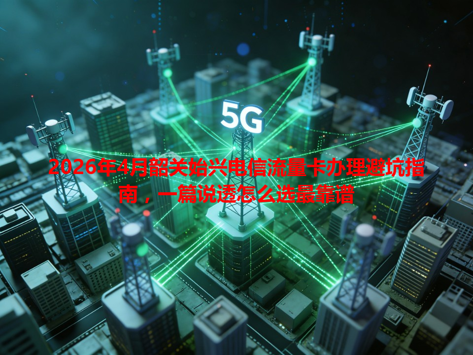 2026年4月韶关始兴电信流量卡办理避坑指南，一篇说透怎么选最靠谱