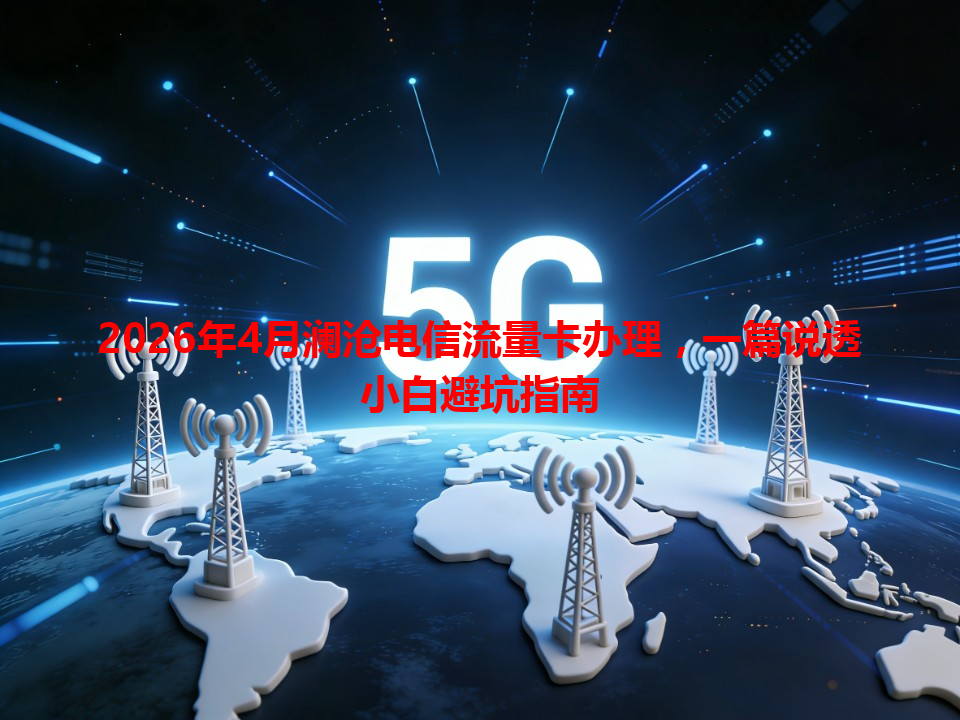 2026年4月澜沧电信流量卡办理，一篇说透小白避坑指南