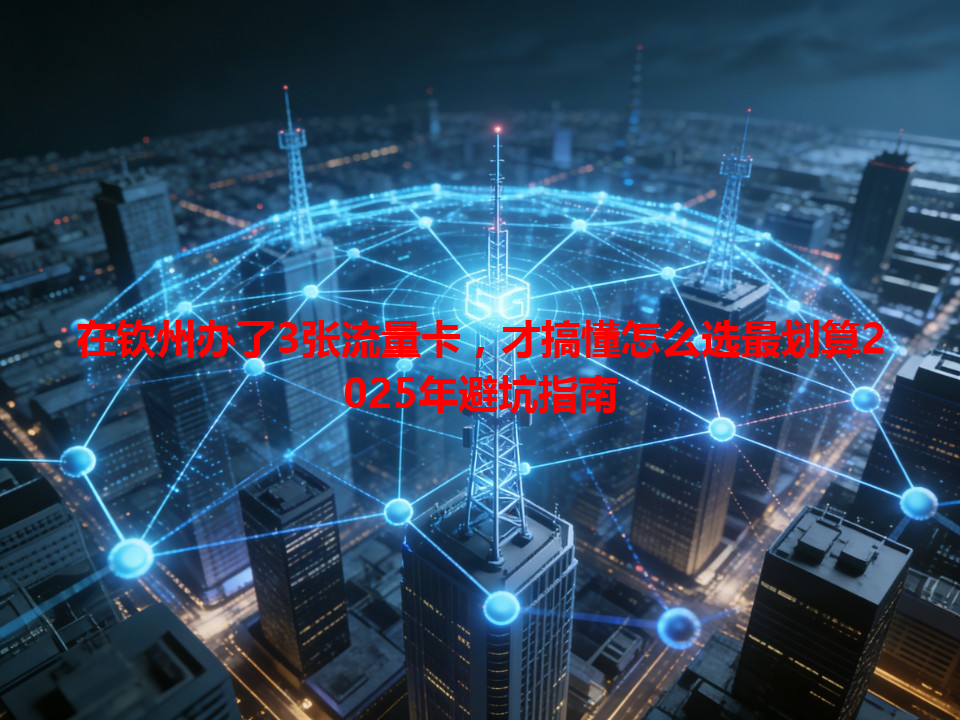 在钦州办了3张流量卡，才搞懂怎么选最划算2025年避坑指南