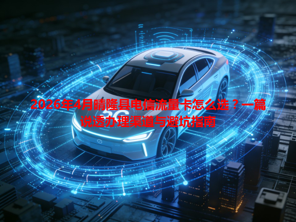 2026年4月晴隆县电信流量卡怎么选？一篇说透办理渠道与避坑指南
