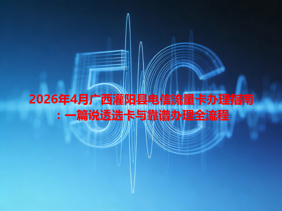 2026年4月广西灌阳县电信流量卡办理指南：一篇说透选卡与靠谱办理全流程