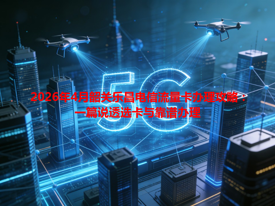 2026年4月韶关乐昌电信流量卡办理攻略：一篇说透选卡与靠谱办理