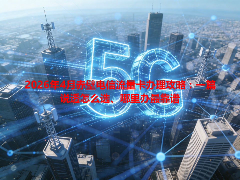 2026年4月赤壁电信流量卡办理攻略：一篇说透怎么选、哪里办最靠谱