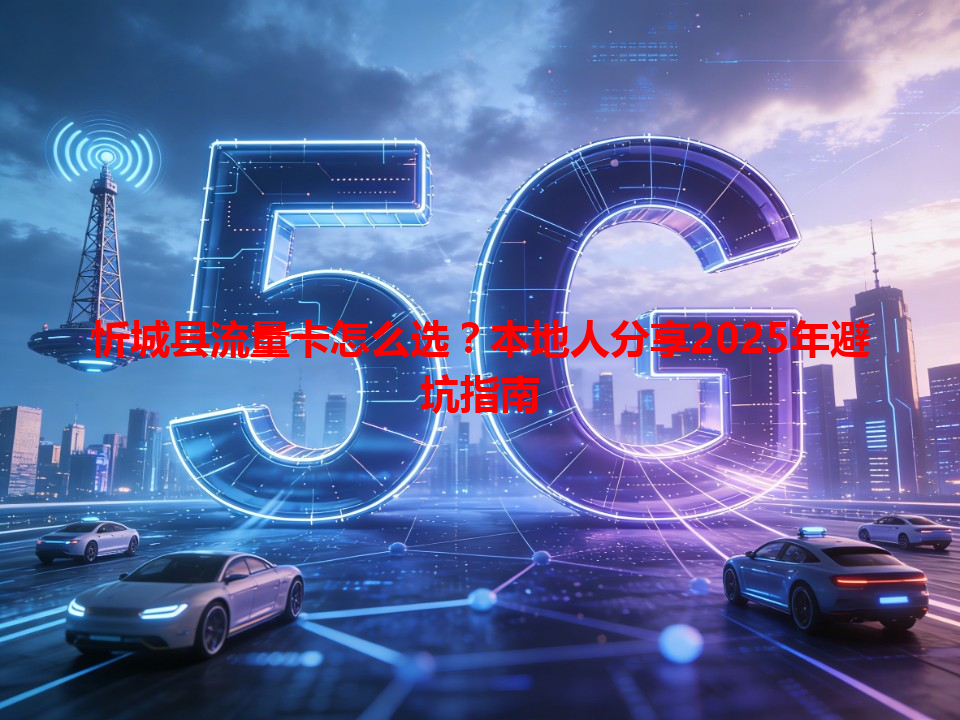 忻城县流量卡怎么选？本地人分享2025年避坑指南