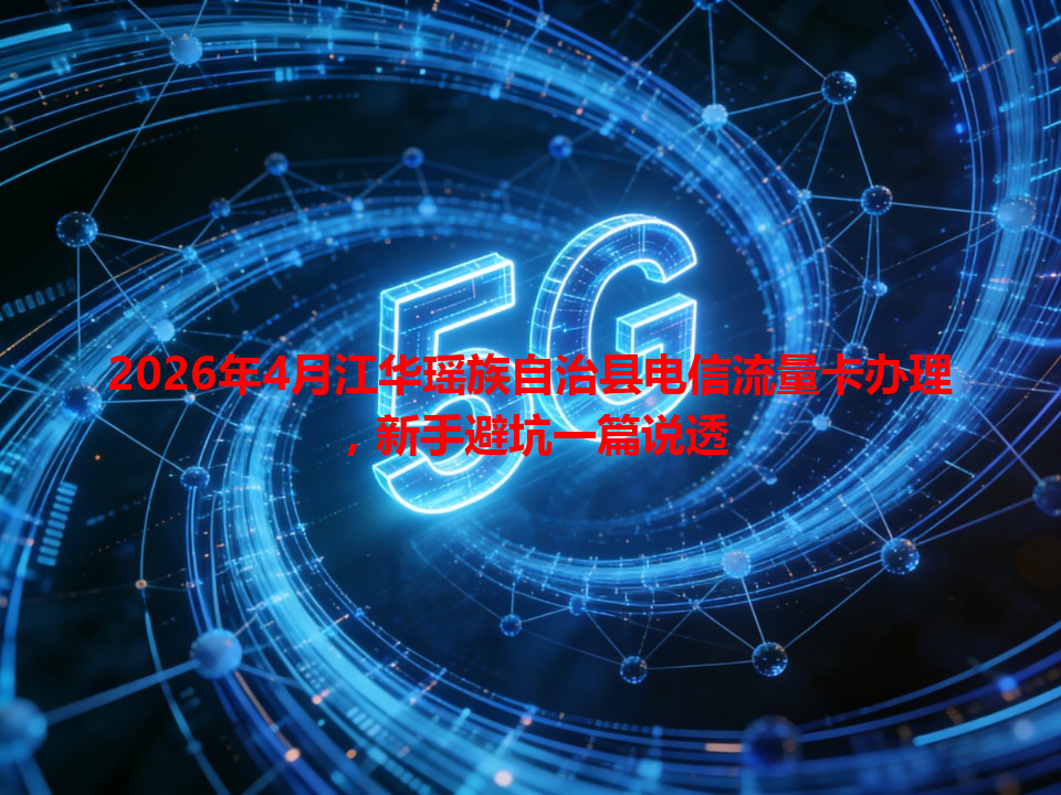 2026年4月江华瑶族自治县电信流量卡办理，新手避坑一篇说透