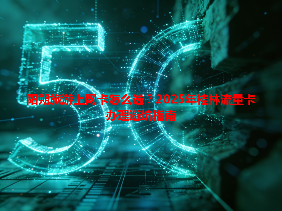 阳朔旅游上网卡怎么选？2025年桂林流量卡办理避坑指南