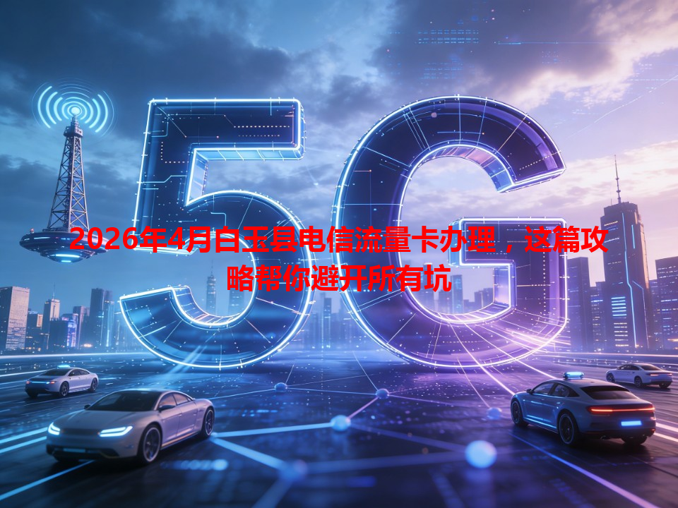 2026年4月白玉县电信流量卡办理，这篇攻略帮你避开所有坑