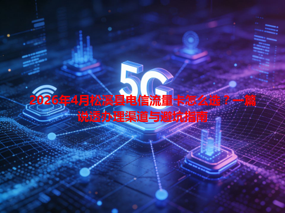 2026年4月松溪县电信流量卡怎么选？一篇说透办理渠道与避坑指南