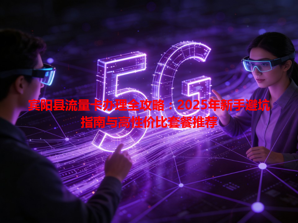 宾阳县流量卡办理全攻略：2025年新手避坑指南与高性价比套餐推荐