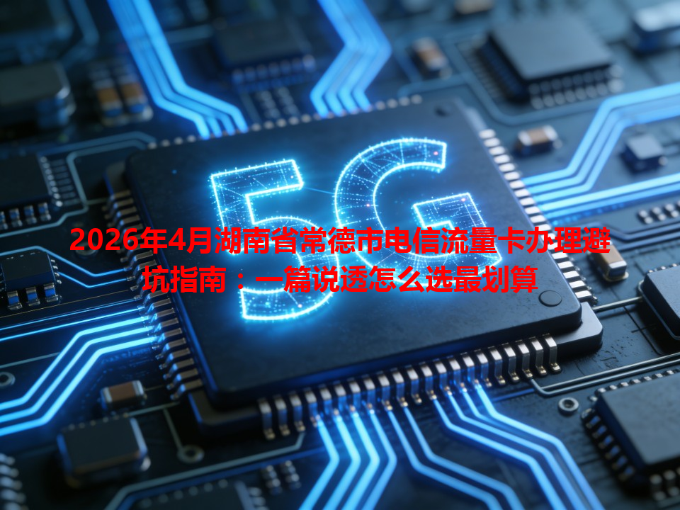 2026年4月湖南省常德市电信流量卡办理避坑指南：一篇说透怎么选最划算