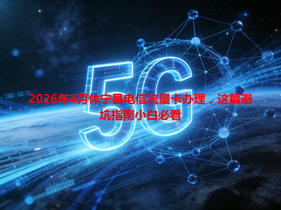 2026年4月休宁县电信流量卡办理,这篇避坑指南小白必看