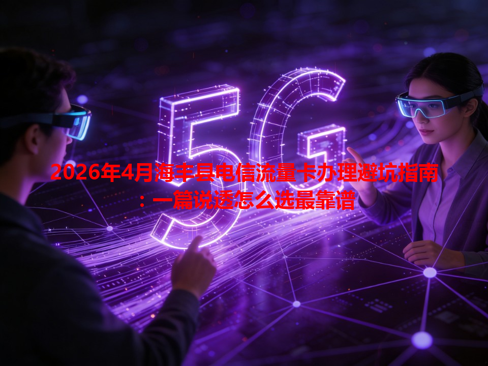 2026年4月海丰县电信流量卡办理避坑指南：一篇说透怎么选最靠谱