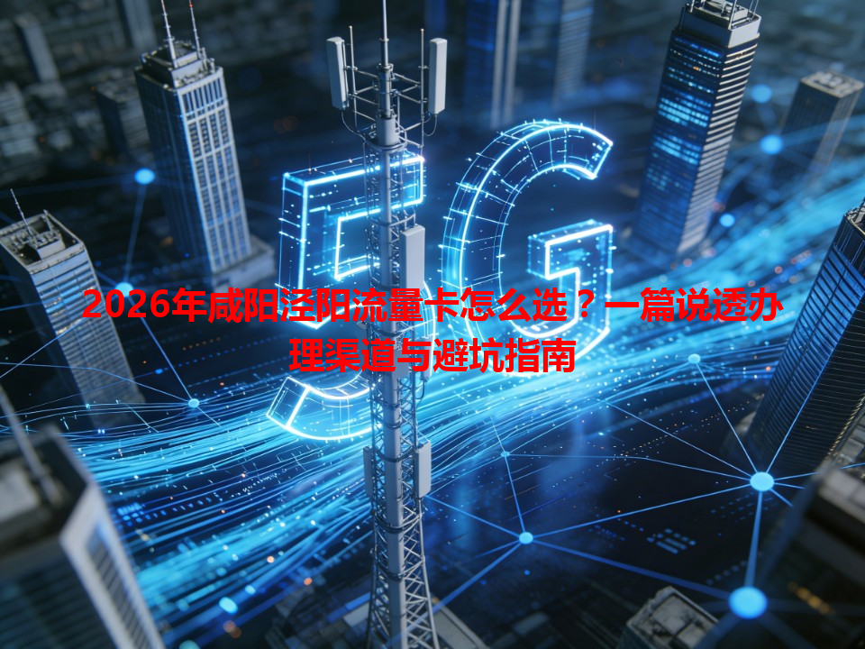 2026年咸阳泾阳流量卡怎么选？一篇说透办理渠道与避坑指南