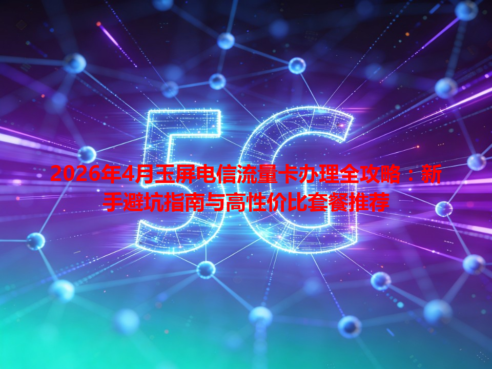 2026年4月玉屏电信流量卡办理全攻略：新手避坑指南与高性价比套餐推荐