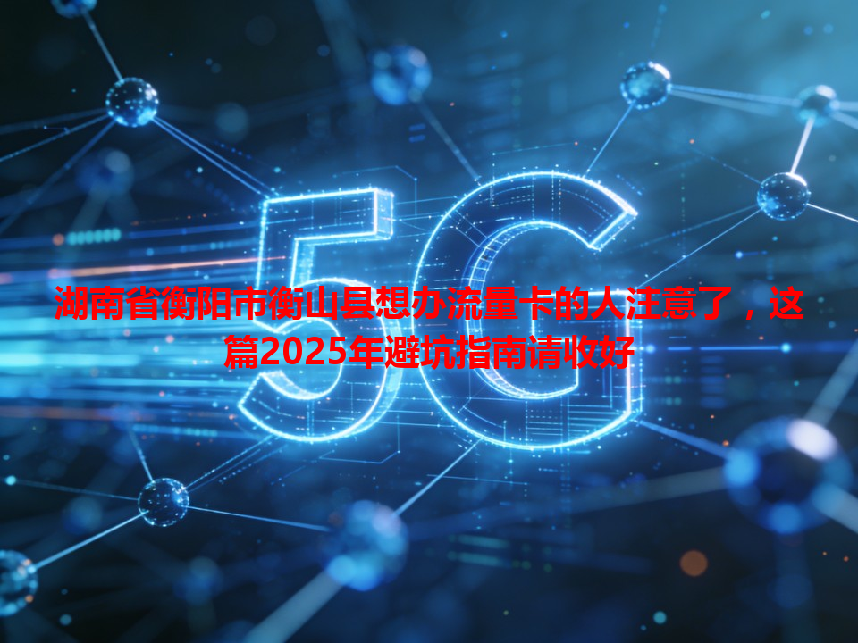 湖南省衡阳市衡山县想办流量卡的人注意了，这篇2025年避坑指南请收好