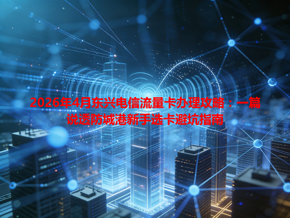 2026年4月东兴电信流量卡办理攻略：一篇说透防城港新手选卡避坑指南