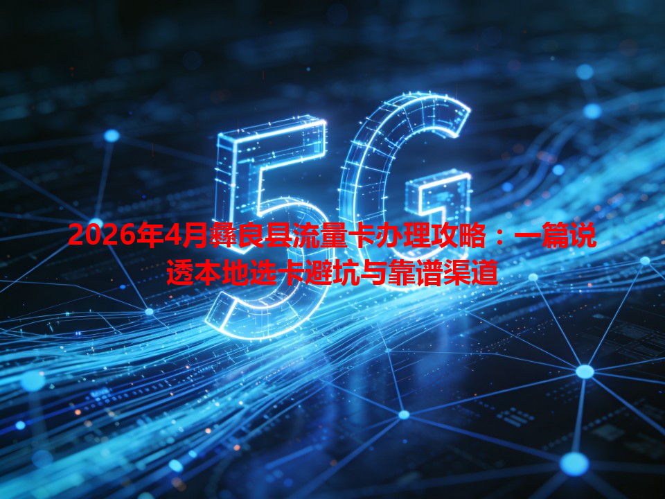 2026年4月彝良县流量卡办理攻略:一篇说透本地选卡避坑与靠谱渠道