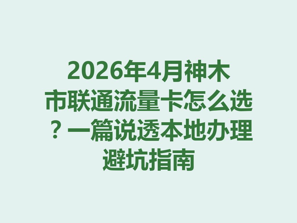 2026年4月神木市联通流量卡怎么选？一篇说透本地办理避坑指南