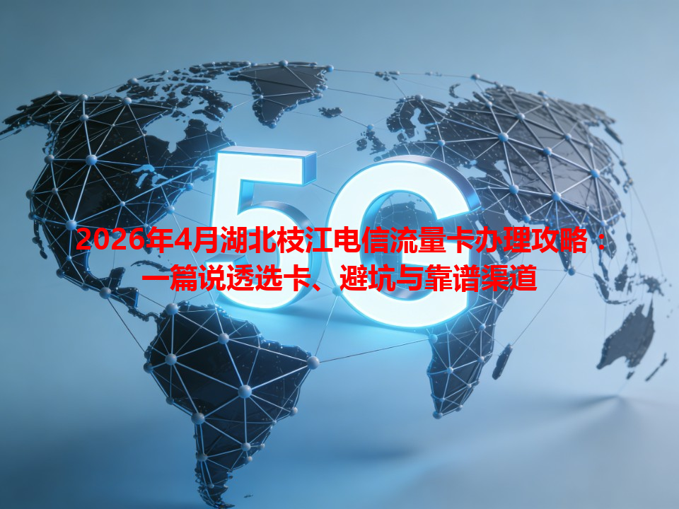 2026年4月湖北枝江电信流量卡办理攻略：一篇说透选卡、避坑与靠谱渠道