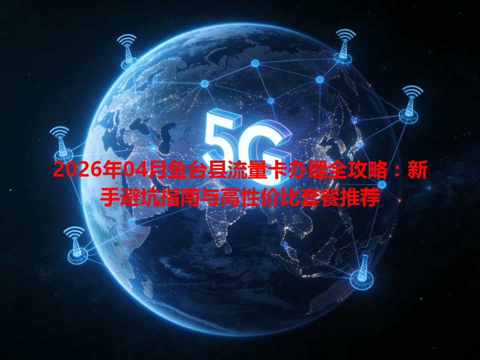 2026年04月鱼台县流量卡办理全攻略：新手避坑指南与高性价比套餐推荐