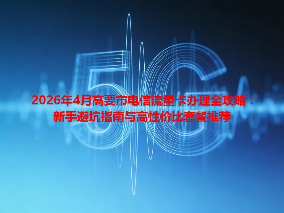 2026年4月高要市电信流量卡办理全攻略：新手避坑指南与高性价比套餐推荐