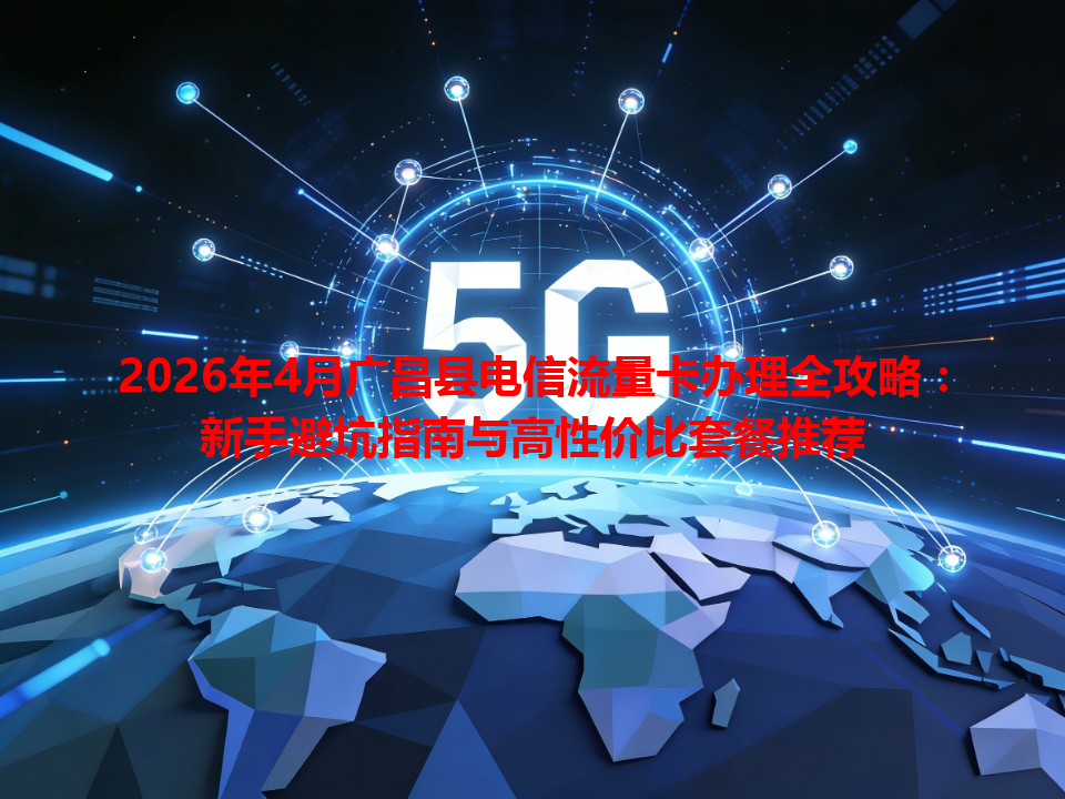 2026年4月广昌县电信流量卡办理全攻略：新手避坑指南与高性价比套餐推荐
