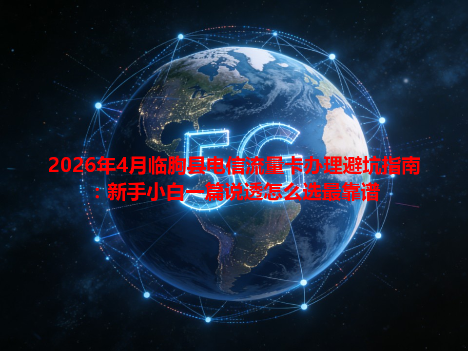 2026年4月临朐县电信流量卡办理避坑指南：新手小白一篇说透怎么选最靠谱