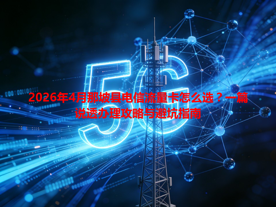 2026年4月那坡县电信流量卡怎么选？一篇说透办理攻略与避坑指南
