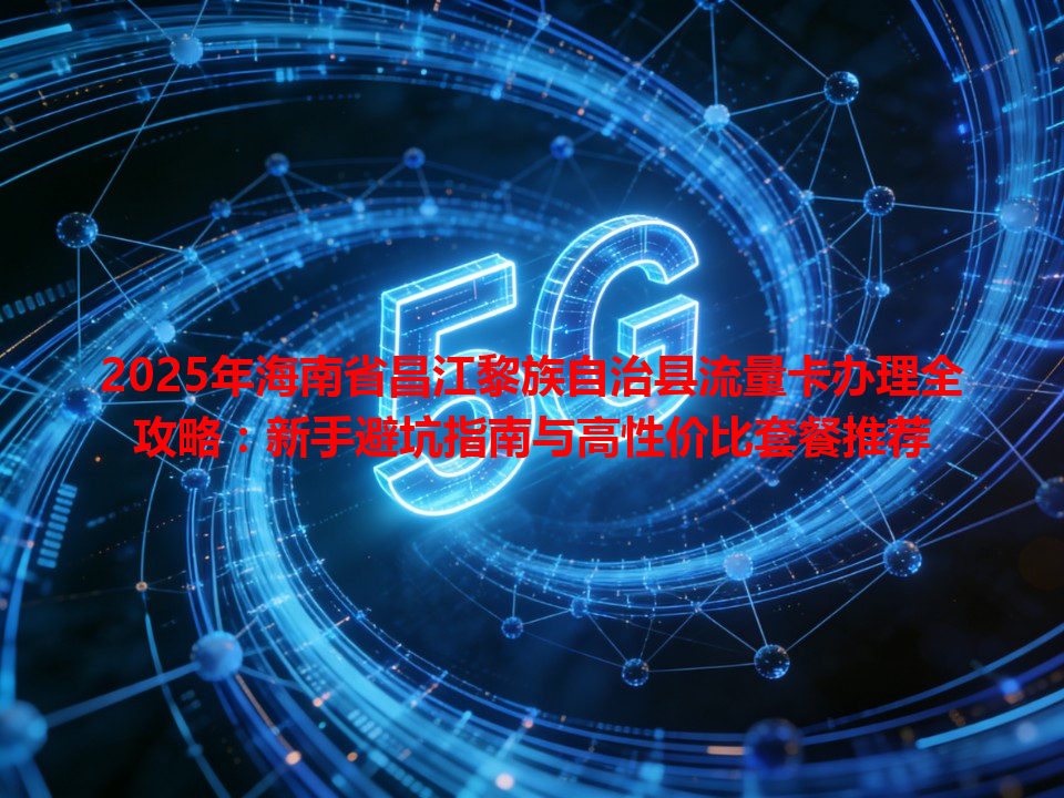 2025年海南省昌江黎族自治县流量卡办理全攻略：新手避坑指南与高性价比套餐推荐