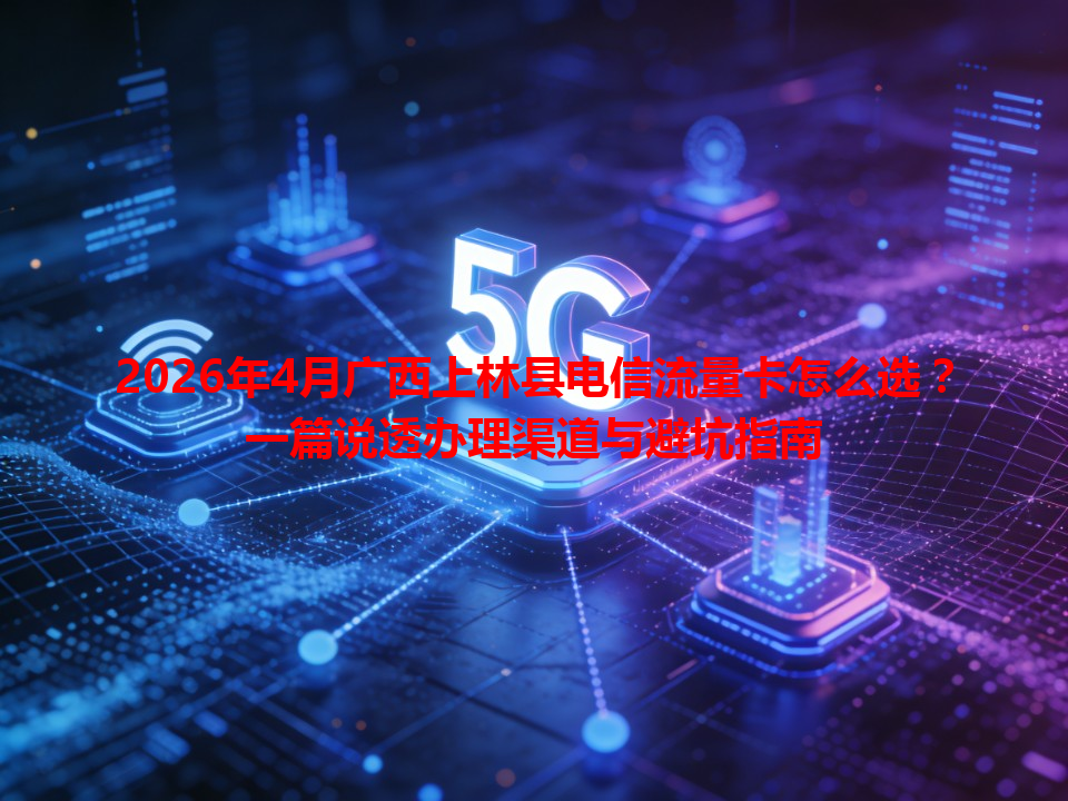 2026年4月广西上林县电信流量卡怎么选？一篇说透办理渠道与避坑指南