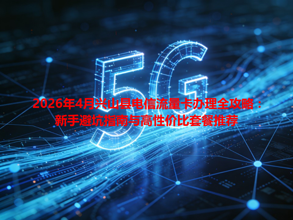 2026年4月兴山县电信流量卡办理全攻略：新手避坑指南与高性价比套餐推荐