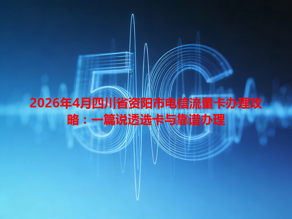 2026年4月四川省资阳市电信流量卡办理攻略：一篇说透选卡与靠谱办理