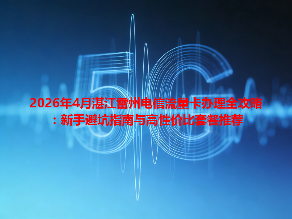 2026年4月湛江雷州电信流量卡办理全攻略：新手避坑指南与高性价比套餐推荐
