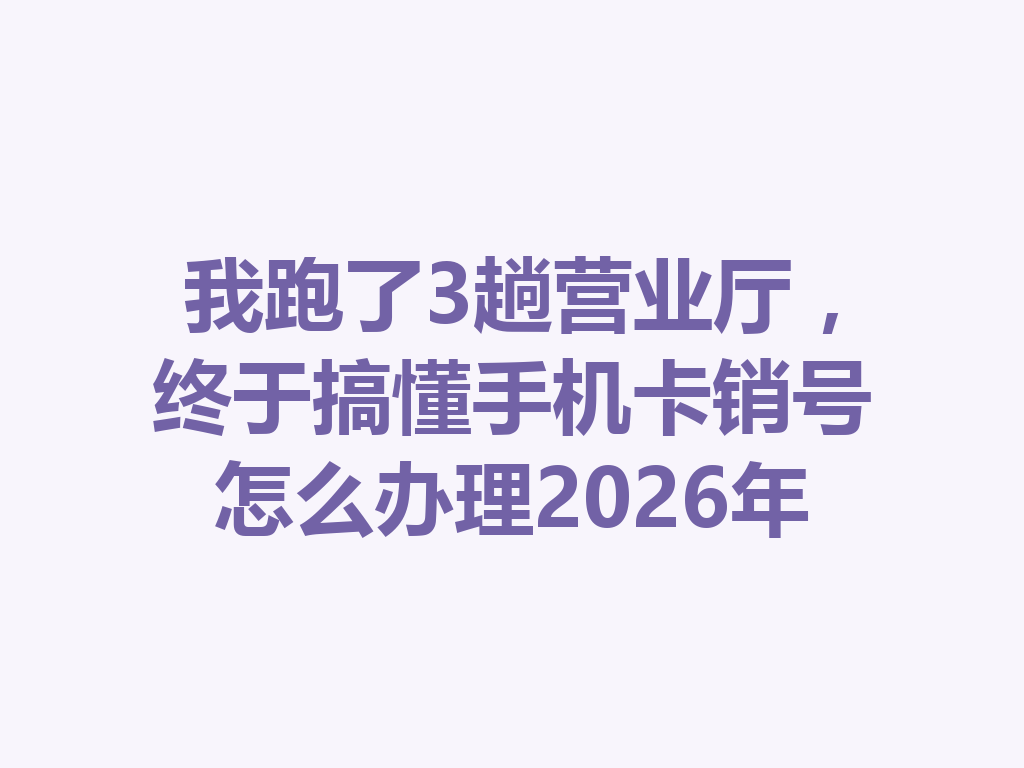 我跑了3趟营业厅，终于搞懂手机卡销号怎么办理2026年