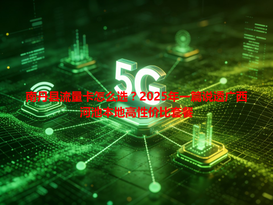 南丹县流量卡怎么选？2025年一篇说透广西河池本地高性价比套餐