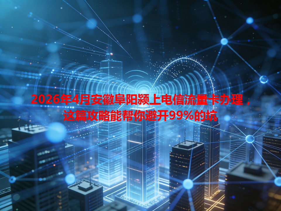2026年4月安徽阜阳颍上电信流量卡办理，这篇攻略能帮你避开99%的坑