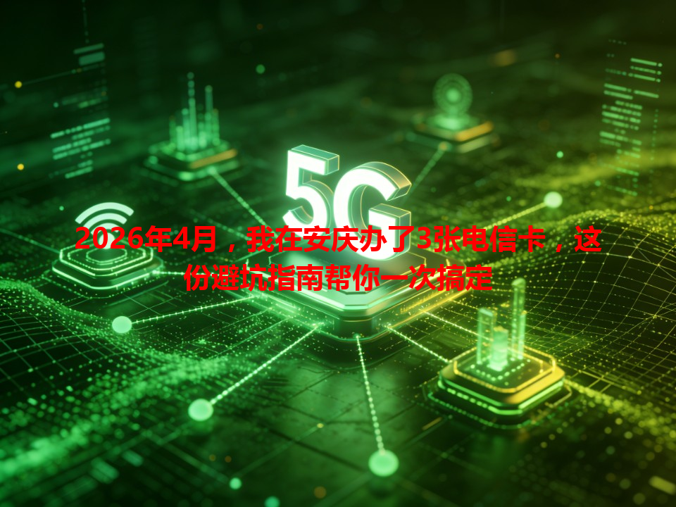 2026年4月，我在安庆办了3张电信卡，这份避坑指南帮你一次搞定