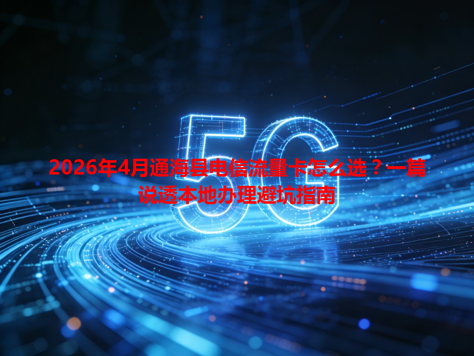 2026年4月通海县电信流量卡怎么选？一篇说透本地办理避坑指南