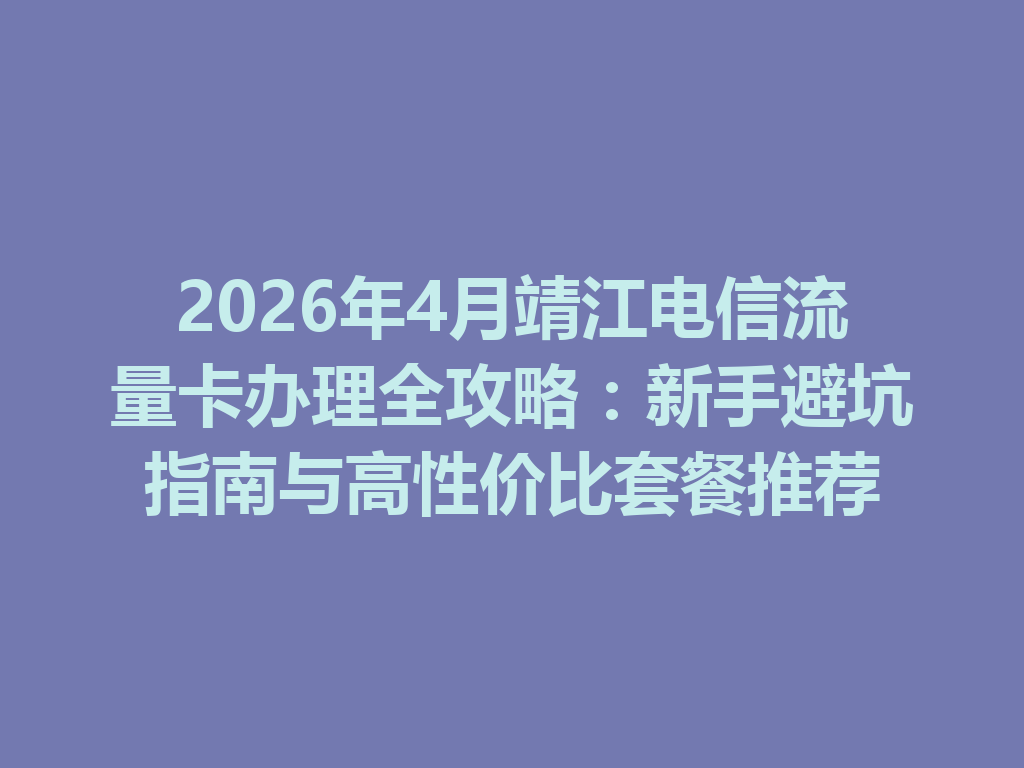 2026年4月靖江电信流量卡办理全攻略：新手避坑指南与高性价比套餐推荐