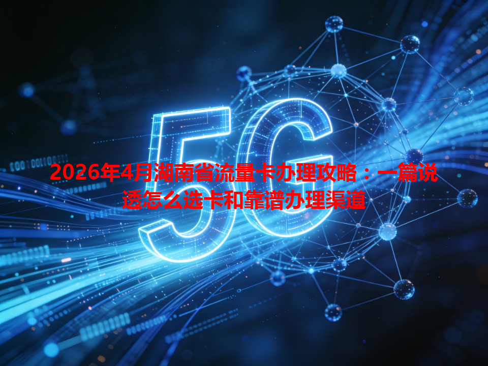 2026年4月湖南省流量卡办理攻略：一篇说透怎么选卡和靠谱办理渠道