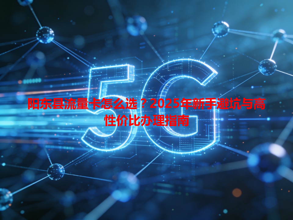 阳东县流量卡怎么选？2025年新手避坑与高性价比办理指南