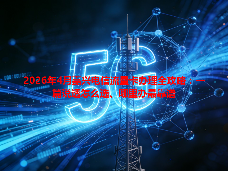 2026年4月嘉兴电信流量卡办理全攻略：一篇说透怎么选、哪里办最靠谱