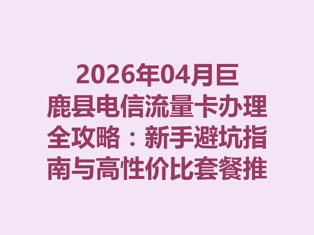 2026年04月巨鹿县电信流量卡办理全攻略：新手避坑指南与高性价比套餐推荐