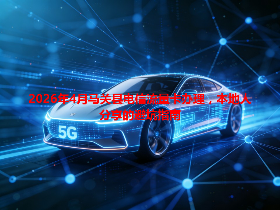 2026年4月马关县电信流量卡办理，本地人分享的避坑指南
