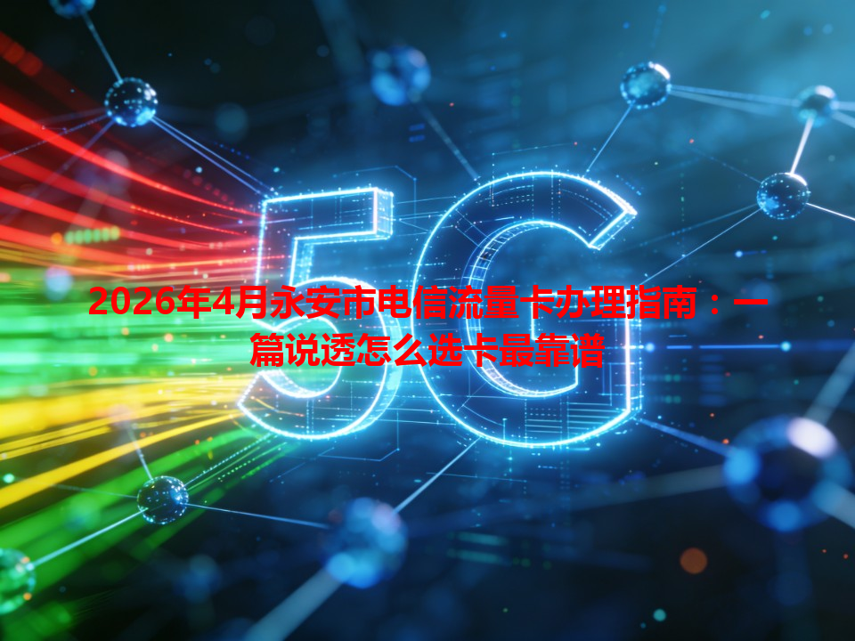 2026年4月永安市电信流量卡办理指南：一篇说透怎么选卡最靠谱