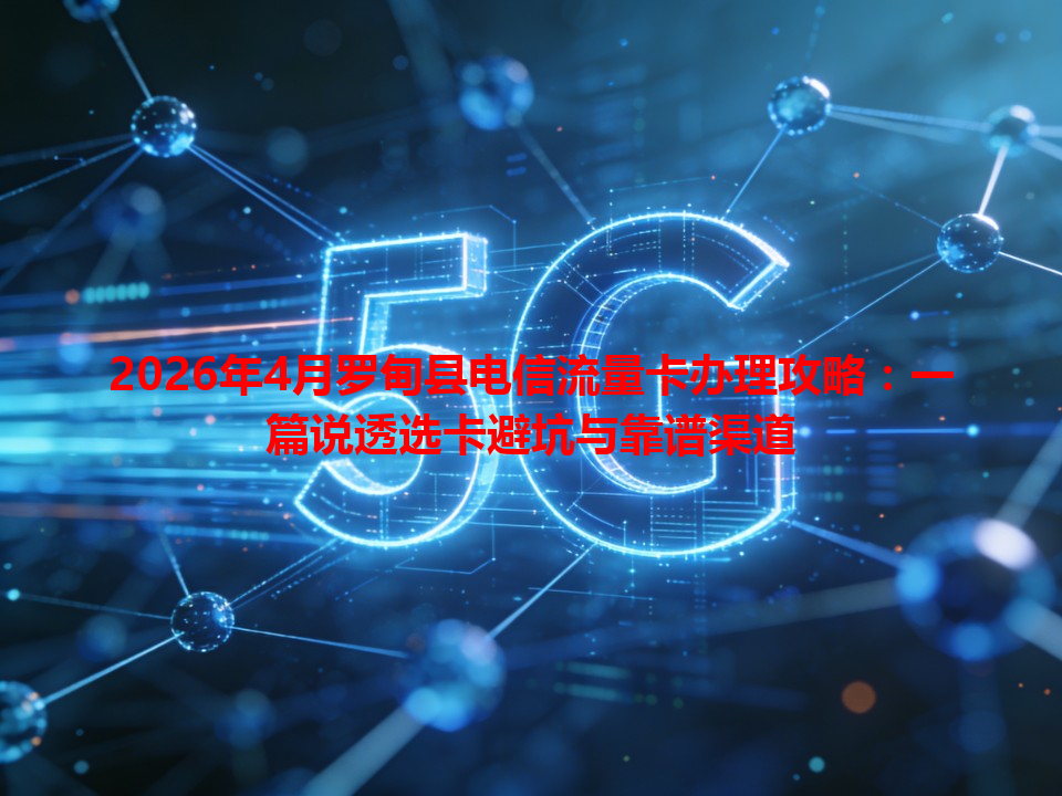 2026年4月罗甸县电信流量卡办理攻略：一篇说透选卡避坑与靠谱渠道