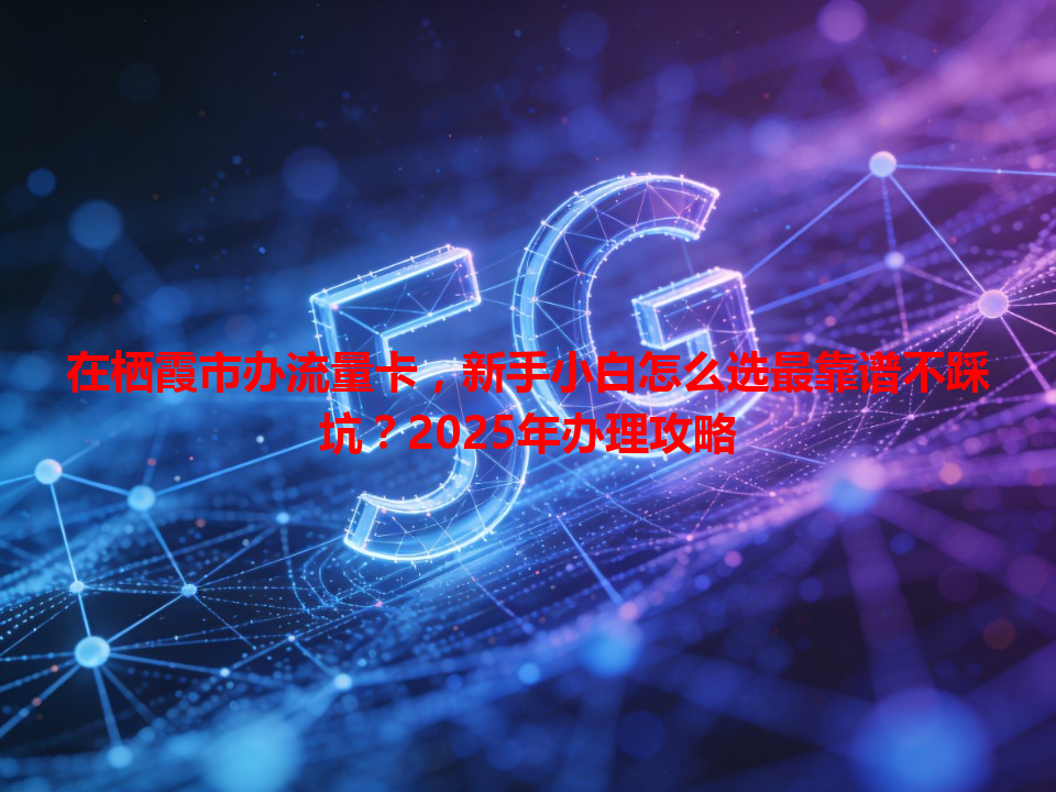在栖霞市办流量卡，新手小白怎么选最靠谱不踩坑？2025年办理攻略