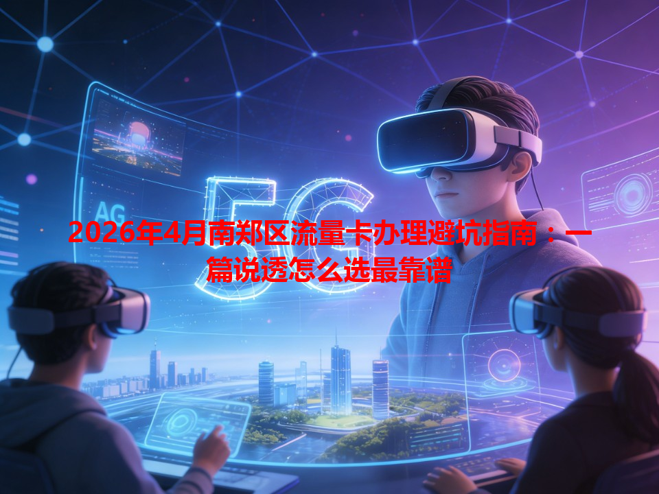 2026年4月南郑区流量卡办理避坑指南：一篇说透怎么选最靠谱