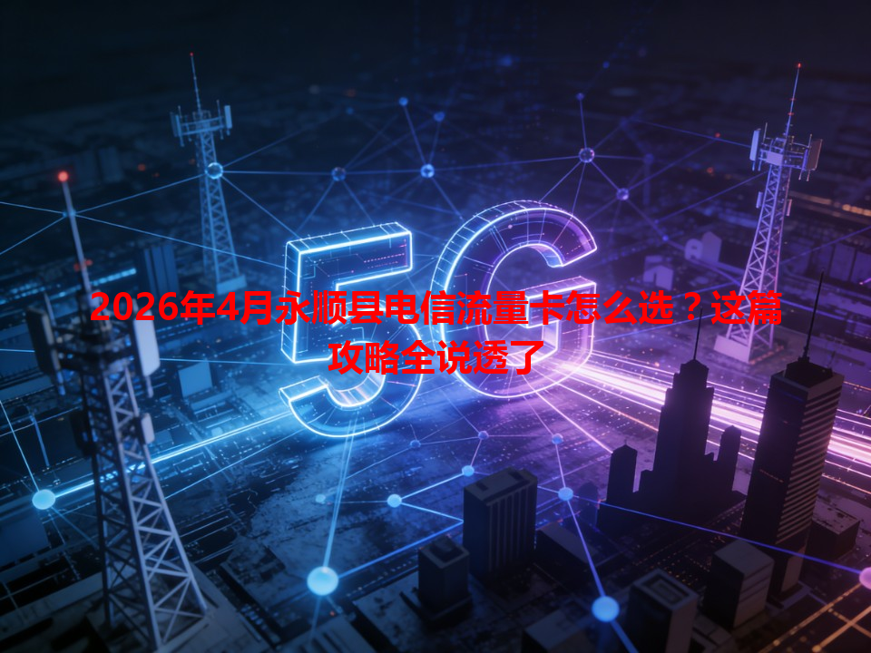 2026年4月永顺县电信流量卡怎么选？这篇攻略全说透了