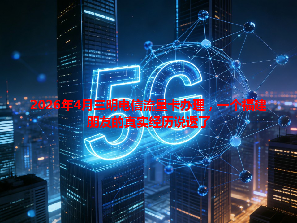 2026年4月三明电信流量卡办理，一个福建朋友的真实经历说透了